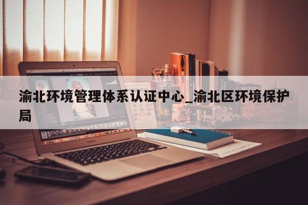 渝北环境管理体系认证中心_渝北区环境保护局