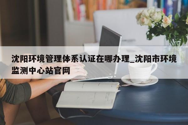 沈阳环境管理体系认证在哪办理_沈阳市环境监测中心站官网