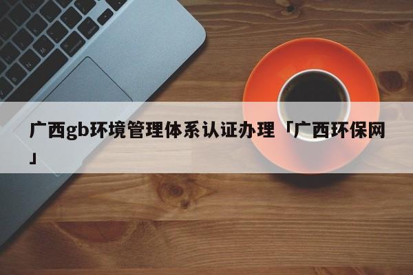 广西gb环境管理体系认证办理「广西环保网」