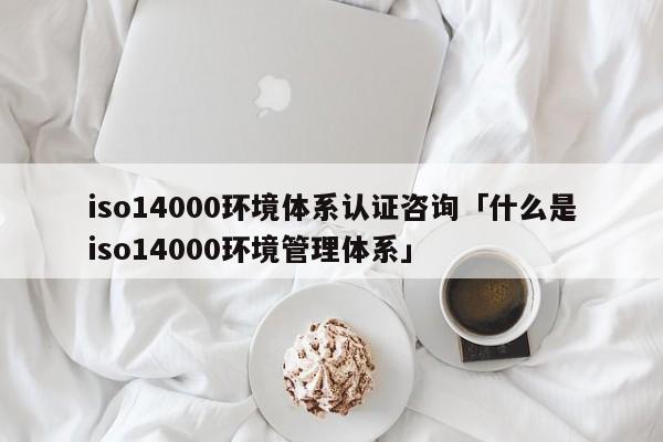 iso14000环境体系认证咨询「什么是iso14000环境管理体系」