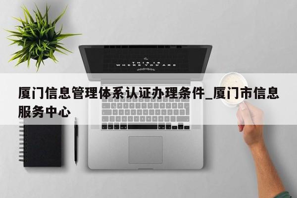 厦门信息管理体系认证办理条件_厦门市信息服务中心