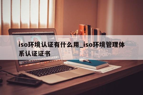 iso环境认证有什么用_iso环境管理体系认证证书