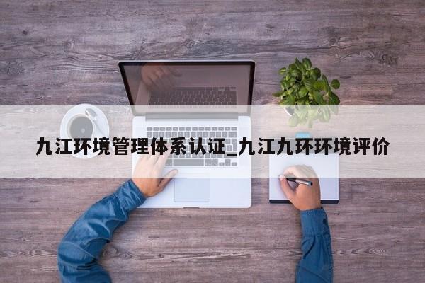 九江环境管理体系认证_九江九环环境评价