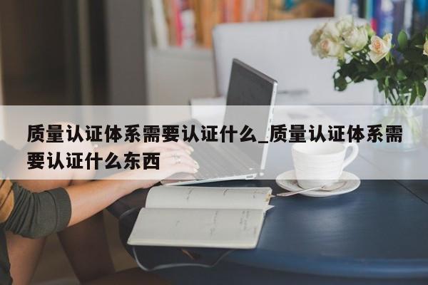 质量认证体系需要认证什么_质量认证体系需要认证什么东西