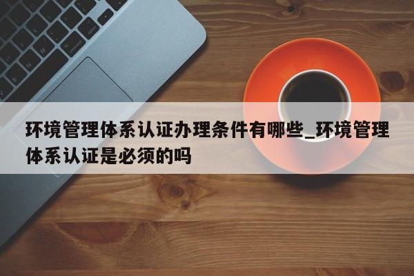环境管理体系认证办理条件有哪些_环境管理体系认证是必须的吗