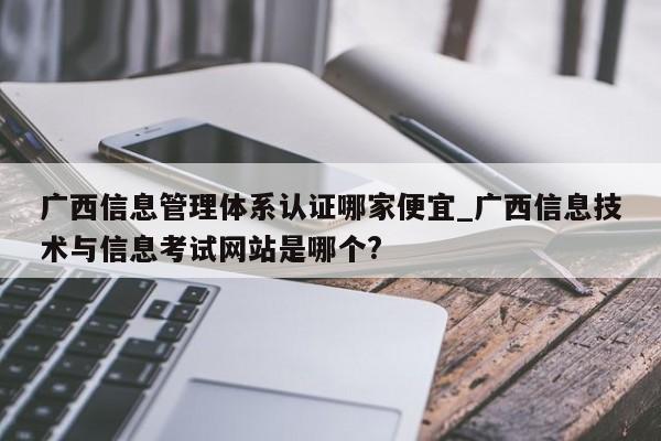 广西信息管理体系认证哪家便宜_广西信息技术与信息考试网站是哪个?