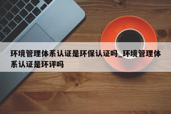 环境管理体系认证是环保认证吗_环境管理体系认证是环评吗