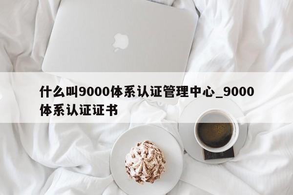 什么叫9000体系认证管理中心_9000体系认证证书