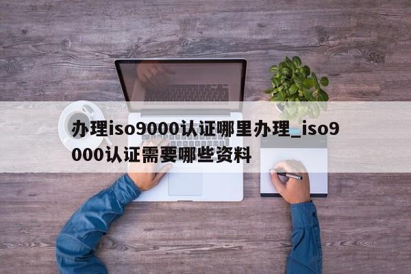 办理ISO9001认证哪里办理_ISO9001认证需要哪些资料