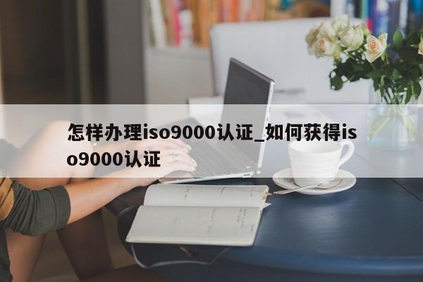 怎样办理ISO9001认证_如何获得ISO9001认证