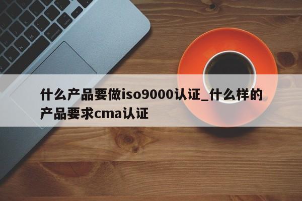 什么产品要做ISO9001认证_什么样的产品要求cma认证