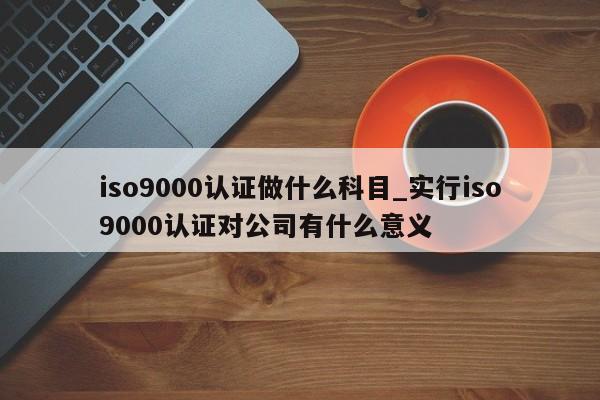 ISO9001认证做什么科目_实行ISO9001认证对公司有什么意义