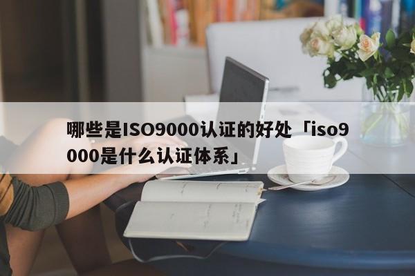 哪些是ISO9000认证的好处「ISO9001是什么认证体系」