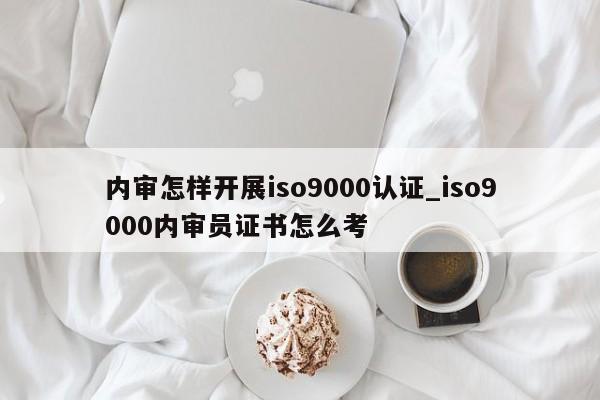 内审怎样开展ISO9001认证_ISO9001内审员证书怎么考