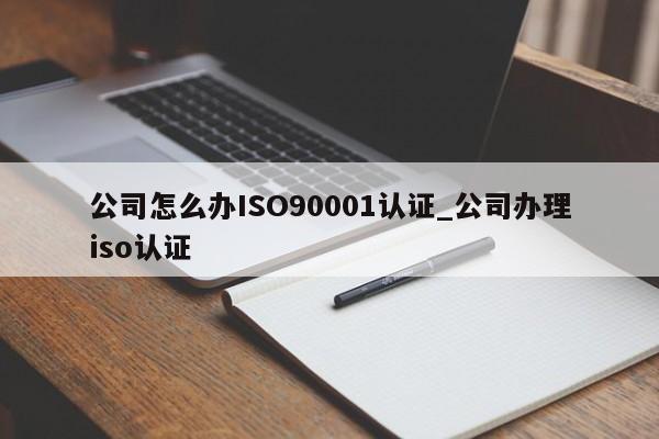 公司怎么办ISO90001认证_公司办理iso认证