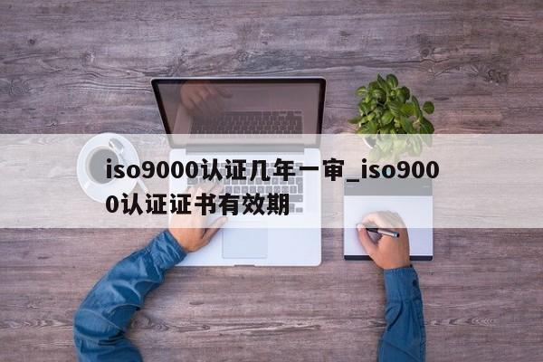 ISO9001认证几年一审_ISO9001认证证书有效期