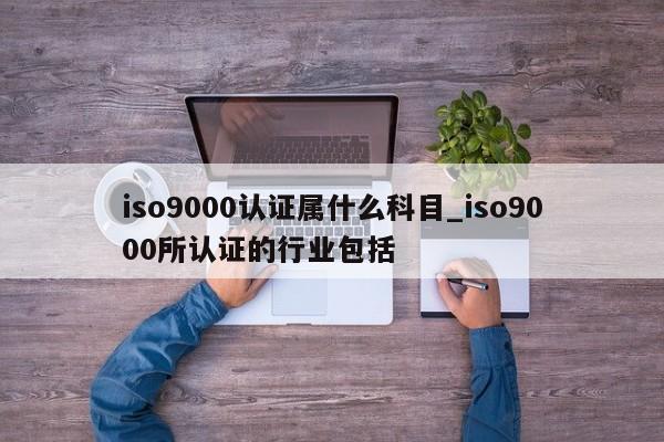 ISO9001认证属什么科目_ISO9001所认证的行业包括