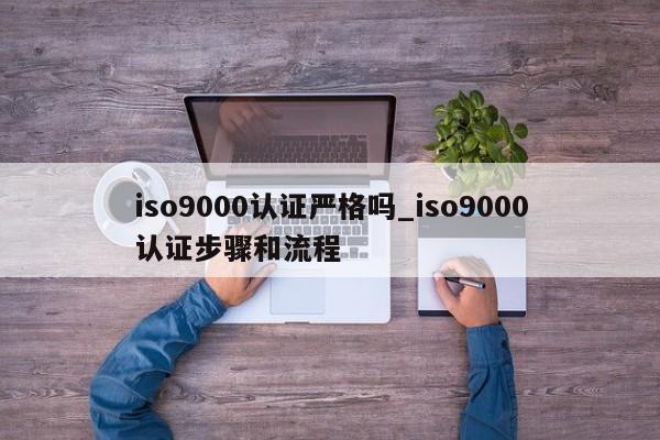 ISO9001认证严格吗_ISO9001认证步骤和流程