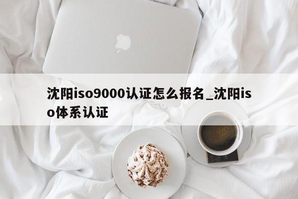 沈阳ISO9001认证怎么报名_沈阳iso体系认证