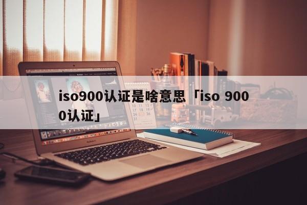 ISO9001认证是啥意思「iso 9000认证」