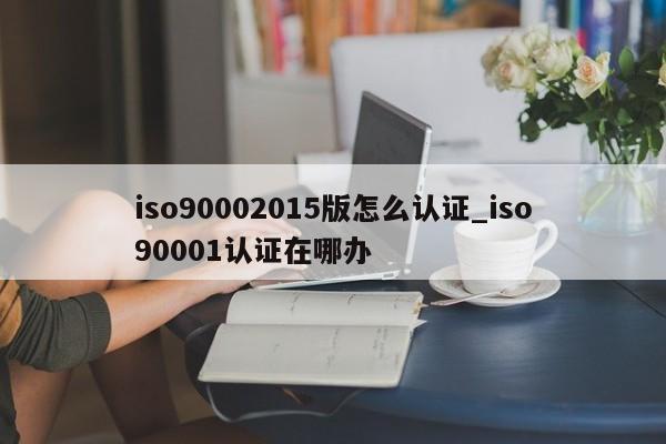 ISO90012015版怎么认证_ISO90011认证在哪办