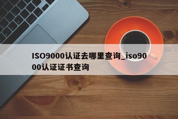 ISO9000认证去哪里查询_ISO9001认证证书查询