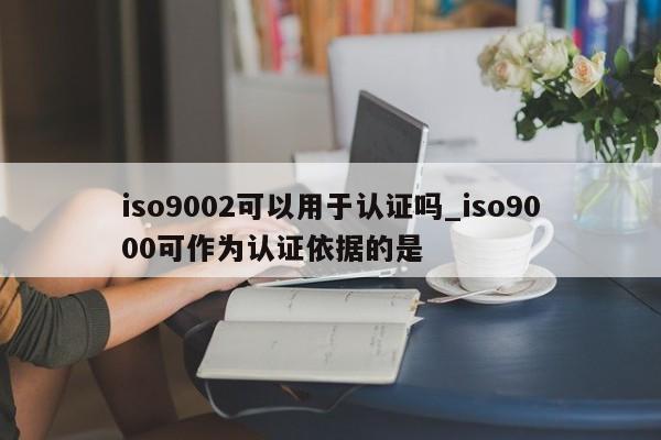 ISO90012可以用于认证吗_ISO9001可作为认证依据的是