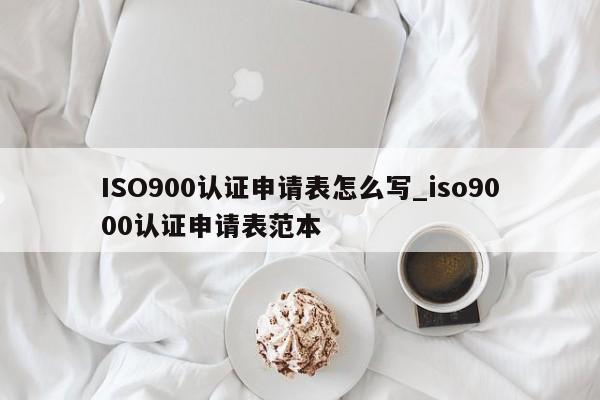 ISO900认证申请表怎么写_ISO9001认证申请表范本