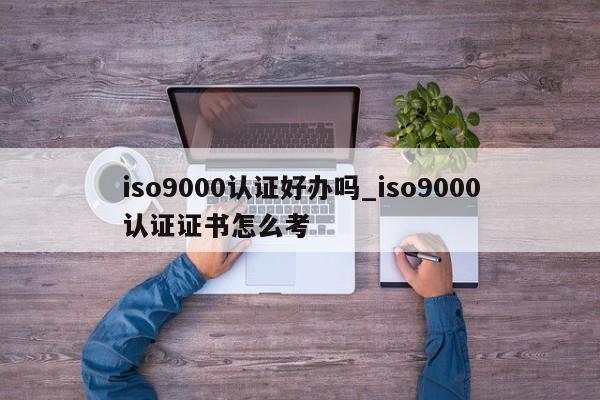 ISO9001认证好办吗_ISO9001认证证书怎么考