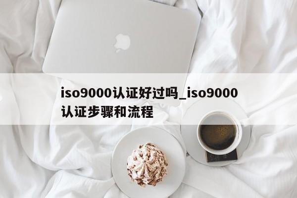 ISO9001认证好过吗_ISO9001认证步骤和流程
