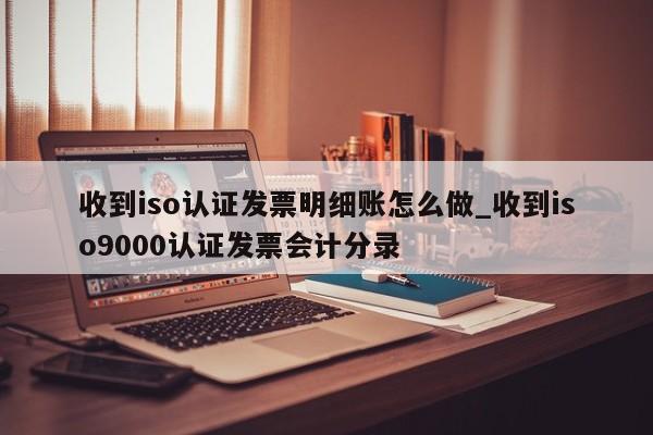 收到iso认证发票明细账怎么做_收到ISO9001认证发票会计分录