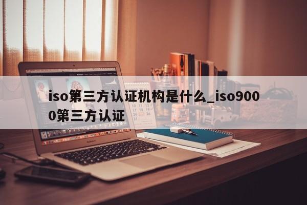 iso第三方认证机构是什么_ISO9001第三方认证