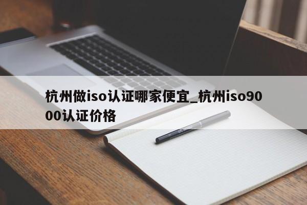 杭州做iso认证哪家便宜_杭州ISO9001认证价格