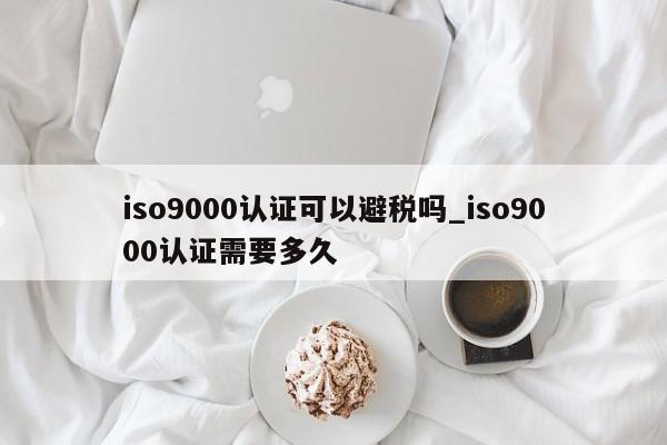 ISO9001认证可以避税吗_ISO9001认证需要多久