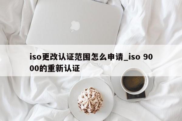 iso更改认证范围怎么申请_iso 9000的重新认证