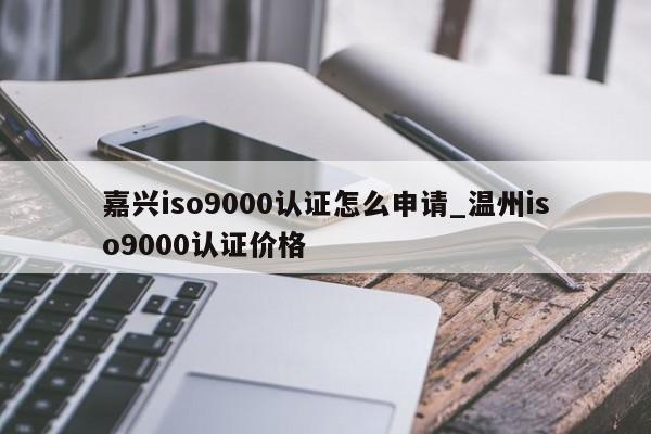 嘉兴ISO9001认证怎么申请_温州ISO9001认证价格