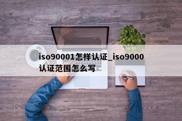 ISO90011怎样认证_ISO9001认证范围怎么写