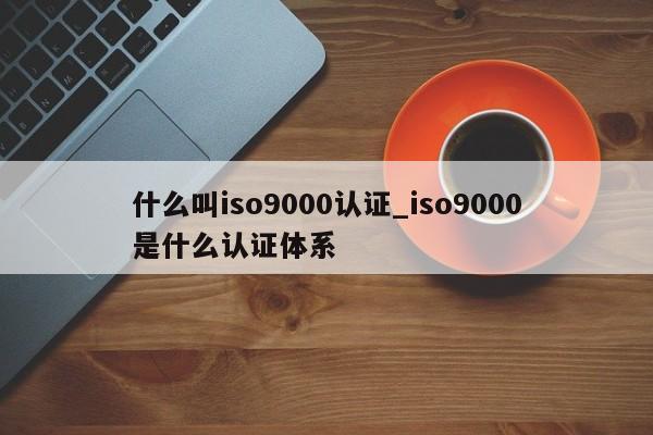 什么叫ISO9001认证_ISO9001是什么认证体系