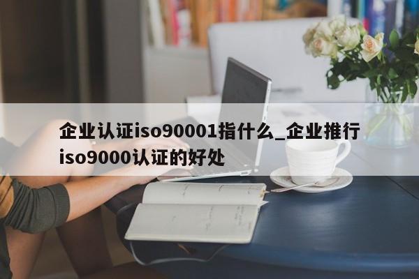 企业认证ISO90011指什么_企业推行ISO9001认证的好处