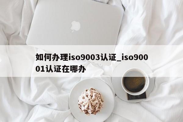 如何办理ISO90013认证_ISO90011认证在哪办
