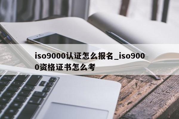 ISO9001认证怎么报名_ISO9001资格证书怎么考