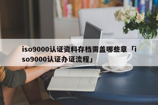 ISO9001认证资料存档需盖哪些章「ISO9001认证办证流程」