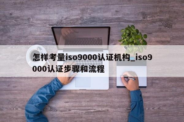 怎样考量ISO9001认证机构_ISO9001认证步骤和流程