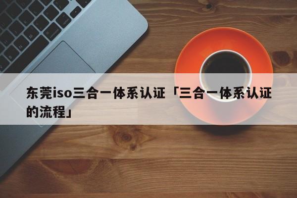 东莞iso三合一体系认证「三合一体系认证的流程」