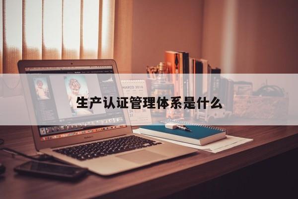 生产认证管理体系是什么