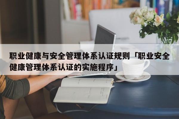 职业健康与安全管理体系认证规则「职业安全健康管理体系认证的实施程序」