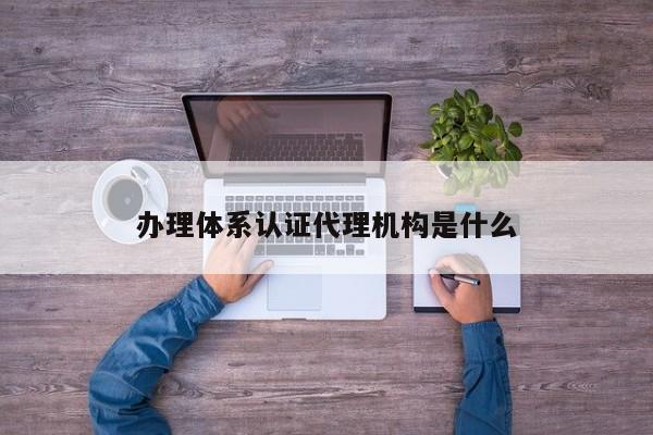 办理体系认证代理机构是什么