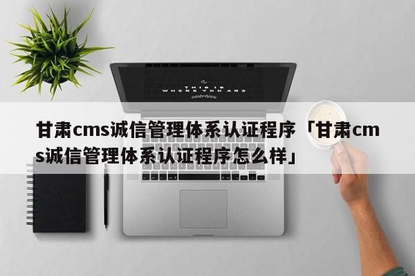 甘肃cms诚信管理体系认证程序「甘肃cms诚信管理体系认证程序怎么样」
