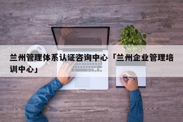 兰州管理体系认证咨询中心「兰州企业管理培训中心」