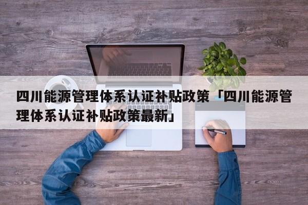 四川能源管理体系认证补贴政策「四川能源管理体系认证补贴政策最新」